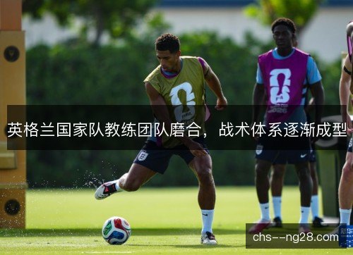 英格兰国家队教练团队磨合,战术体系逐渐成型 英格兰国家队教练团队磨合,战术体系逐渐成型